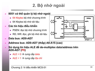 Chương 2: Vi điều khiển MCS-51
2. Bộ nhớ ngoài
 8051 có thể quản lý bộ nhớ ngoài
 64 Kbytes bộ nhớ chương trình
 64 Kbytes bộ nhớ dữ liệu
 Các tín hiệu điều khiển
 PSEN: đọc bộ nhớ chương trình
 RD, WR: đọc, ghi bộ nhớ dữ liệu
 Data bus: AD0-AD7
 Address bus: AD0-AD7 (thấp) A8-A15 (cao)
 Sử dụng tín hiệu ALE để de-multiplex data/address trên
AD0-AD7 (P0)
 ALE = 0  cung cấp data
 ALE = 1  cung cấp địa chỉ
31
 