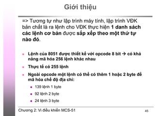 Chương 2: Vi điều khiển MCS-51 45
Giới thiệu
 Lệnh của 8051 được thiết kế với opcode 8 bit  có khả
năng mã hóa 256 lệnh khác nhau
 Thực tế có 255 lệnh
 Ngoài opcode một lệnh có thể có thêm 1 hoặc 2 byte để
mã hóa chế độ địa chỉ:
 139 lệnh 1 byte
 92 lệnh 2 byte
 24 lệnh 3 byte
=> Tương tự như lập trình máy tính, lập trình VĐK
bản chất là ra lệnh cho VĐK thực hiện 1 danh sách
các lệnh cơ bản được sắp xếp theo một thứ tự
nào đó.
 