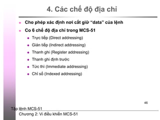 Chương 2: Vi điều khiển MCS-51
46
4. Các chế độ địa chỉ
 Cho phép xác định nơi cất giữ “data” của lệnh
 Co 6 chế độ địa chỉ trong MCS-51
 Trực tiếp (Direct addressing)
 Gián tiếp (Indirect addressing)
 Thanh ghi (Register addressing)
 Thanh ghi định trước
 Tức thì (Immediate addressing)
 Chỉ số (Indexed addressing)
Tập lệnh MCS-51
 