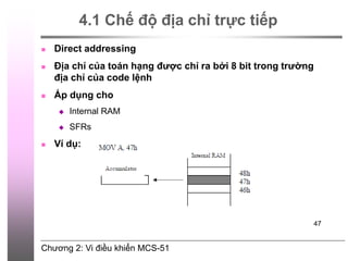 Chương 2: Vi điều khiển MCS-51
47
4.1 Chế độ địa chỉ trực tiếp
 Direct addressing
 Địa chỉ của toán hạng được chỉ ra bởi 8 bit trong trường
địa chỉ của code lệnh
 Áp dụng cho
 Internal RAM
 SFRs
 Ví dụ:
 