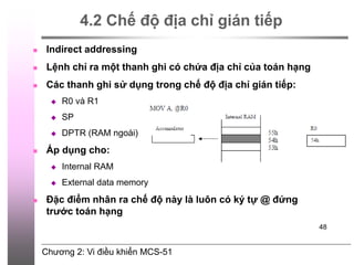 Chương 2: Vi điều khiển MCS-51
48
4.2 Chế độ địa chỉ gián tiếp
 Indirect addressing
 Lệnh chỉ ra một thanh ghi có chứa địa chỉ của toán hạng
 Các thanh ghi sử dụng trong chế độ địa chỉ gián tiếp:
 R0 và R1
 SP
 DPTR (RAM ngoài)
 Áp dụng cho:
 Internal RAM
 External data memory
 Đặc điểm nhân ra chế độ này là luôn có ký tự @ đứng
trước toán hạng
 