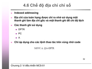 Chương 2: Vi điều khiển MCS-51
52
4.6 Chế độ địa chỉ chỉ số
 Indexed addressing
 Địa chỉ của toán hạng được chỉ ra nhờ sử dụng một
thanh ghi làm địa chỉ gốc và một thanh ghi để chỉ độ lệch
 Các thanh ghi sử dụng
 DPTR
 PC
 A
 Chỉ áp dụng cho các lệnh thao tác trên vùng nhớ code
 