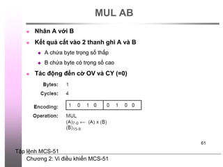 Chương 2: Vi điều khiển MCS-51
61
MUL AB
 Nhân A với B
 Kết quả cất vào 2 thanh ghi A và B
 A chứa byte trọng số thấp
 B chứa byte có trọng số cao
 Tác động đến cờ OV và CY (=0)
Tập lệnh MCS-51
 