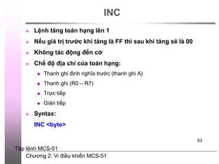 Chương 2: Vi điều khiển MCS-51
63
INC
 Lệnh tăng toán hạng lên 1
 Nếu giá trị trước khi tăng là FF thì sau khi tăng sẽ là 00
 Không tác động đến cờ
 Chế độ địa chỉ của toán hạng:
 Thanh ghi định nghĩa trước (thanh ghi A)
 Thanh ghi (R0 – R7)
 Trực tiếp
 Gián tiếp
 Syntax:
INC <byte>
Tập lệnh MCS-51
 