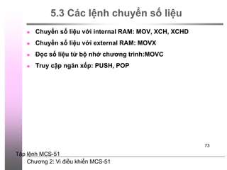 Chương 2: Vi điều khiển MCS-51
73
5.3 Các lệnh chuyển số liệu
 Chuyển số liệu với internal RAM: MOV, XCH, XCHD
 Chuyển số liệu với external RAM: MOVX
 Đọc số liệu từ bộ nhớ chương trình:MOVC
 Truy cập ngăn xếp: PUSH, POP
Tập lệnh MCS-51
 