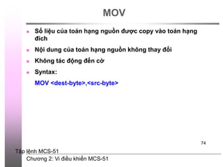 Chương 2: Vi điều khiển MCS-51
74
MOV
 Số liệu của toán hạng nguồn được copy vào toán hạng
đích
 Nội dung của toán hạng nguồn không thay đổi
 Không tác động đến cờ
 Syntax:
MOV <dest-byte>,<src-byte>
Tập lệnh MCS-51
 