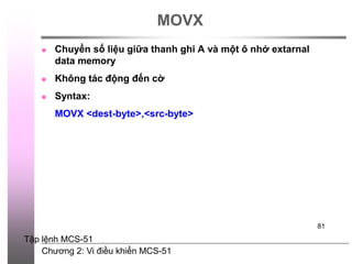 Chương 2: Vi điều khiển MCS-51
81
MOVX
 Chuyển số liệu giữa thanh ghi A và một ô nhớ extarnal
data memory
 Không tác động đến cờ
 Syntax:
MOVX <dest-byte>,<src-byte>
Tập lệnh MCS-51
 