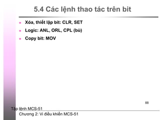 Chương 2: Vi điều khiển MCS-51
88
5.4 Các lệnh thao tác trên bit
 Xóa, thiết lập bit: CLR, SET
 Logic: ANL, ORL, CPL (bù)
 Copy bit: MOV
Tập lệnh MCS-51
 