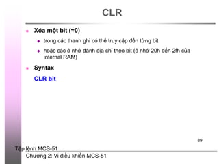 Chương 2: Vi điều khiển MCS-51
89
CLR
 Xóa một bit (=0)
 trong các thanh ghi có thể truy cập đến từng bit
 hoặc các ô nhớ đánh địa chỉ theo bit (ô nhớ 20h đến 2fh của
internal RAM)
 Syntax
CLR bit
Tập lệnh MCS-51
 