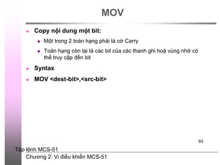 Chương 2: Vi điều khiển MCS-51
93
MOV
 Copy nội dung một bit:
 Một trong 2 toán hạng phải là cờ Carry
 Toán hạng còn lại là các bit của các thanh ghi hoặ vùng nhớ có
thể truy cập đến bit
 Syntax
 MOV <dest-bit>,<src-bit>
Tập lệnh MCS-51
 