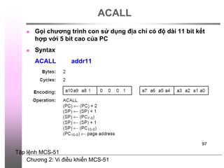 Chương 2: Vi điều khiển MCS-51
97
ACALL
 Gọi chương trình con sử dụng địa chỉ có độ dài 11 bit kết
hợp với 5 bit cao của PC
 Syntax
ACALL addr11
Tập lệnh MCS-51
 