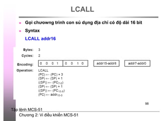 Chương 2: Vi điều khiển MCS-51
98
LCALL
 Gọi chưowng trình con sủ dụng địa chỉ có độ dài 16 bit
 Syntax
LCALL addr16
Tập lệnh MCS-51
 