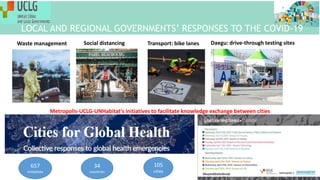 657
initiatives
34
countries
105
cities
Waste management Social distancing Transport: bike lanes Daegu: drive-through testing sites
Metropolis-UCLG-UNHabitat’s initiatives to facilitate knowledge exchange between cities
LOCAL AND REGIONAL GOVERNMENTS’ RESPONSES TO THE COVID-19
 