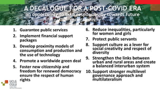 A DECALOGUE FOR A POST-COVID ERA
an opportunity to take responsibility towards future
generations
1. Guarantee public services
2. Implement financial support
packages
3. Develop proximity models of
consumption and production and
the use of technology
4. Promote a worldwide green deal
5. Foster new citizenship and
freedom for renewed democracy
ensure the respect of human
rights
6. Reduce inequalities, particularly
for women and girls
7. Protect public servants
8. Support culture as a lever for
social creativity and respect of
diversity
9. Strengthen the links between
urban and rural areas and create
a balanced interurban system
10. Support stronger multilevel
governance approach and
multilateralism
 
