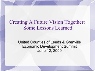 Creating A Future Vision Together:
      Some Lessons Learned

   United Counties of Leeds & Grenville
     Economic Development Summit
             June 12, 2009
 