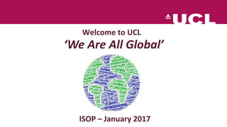 Welcome to UCL
ISOP – January 2017
‘We Are All Global’
 