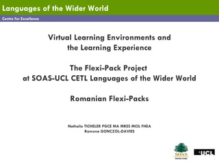 Centre for Excellence Languages   of the Wider World Virtual Learning Environments and the Learning Experience The Flexi-Pack Project  at SOAS-UCL CETL Languages of the Wider World Romanian Flexi-Packs Nathalie TICHELER PGCE MA MRES MCIL FHEA Ramona GONCZOL-DAVIES 