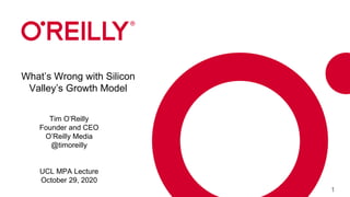 1
What’s Wrong with Silicon
Valley’s Growth Model
Tim O’Reilly
Founder and CEO
O’Reilly Media
@timoreilly
UCL MPA Lecture
October 29, 2020
 