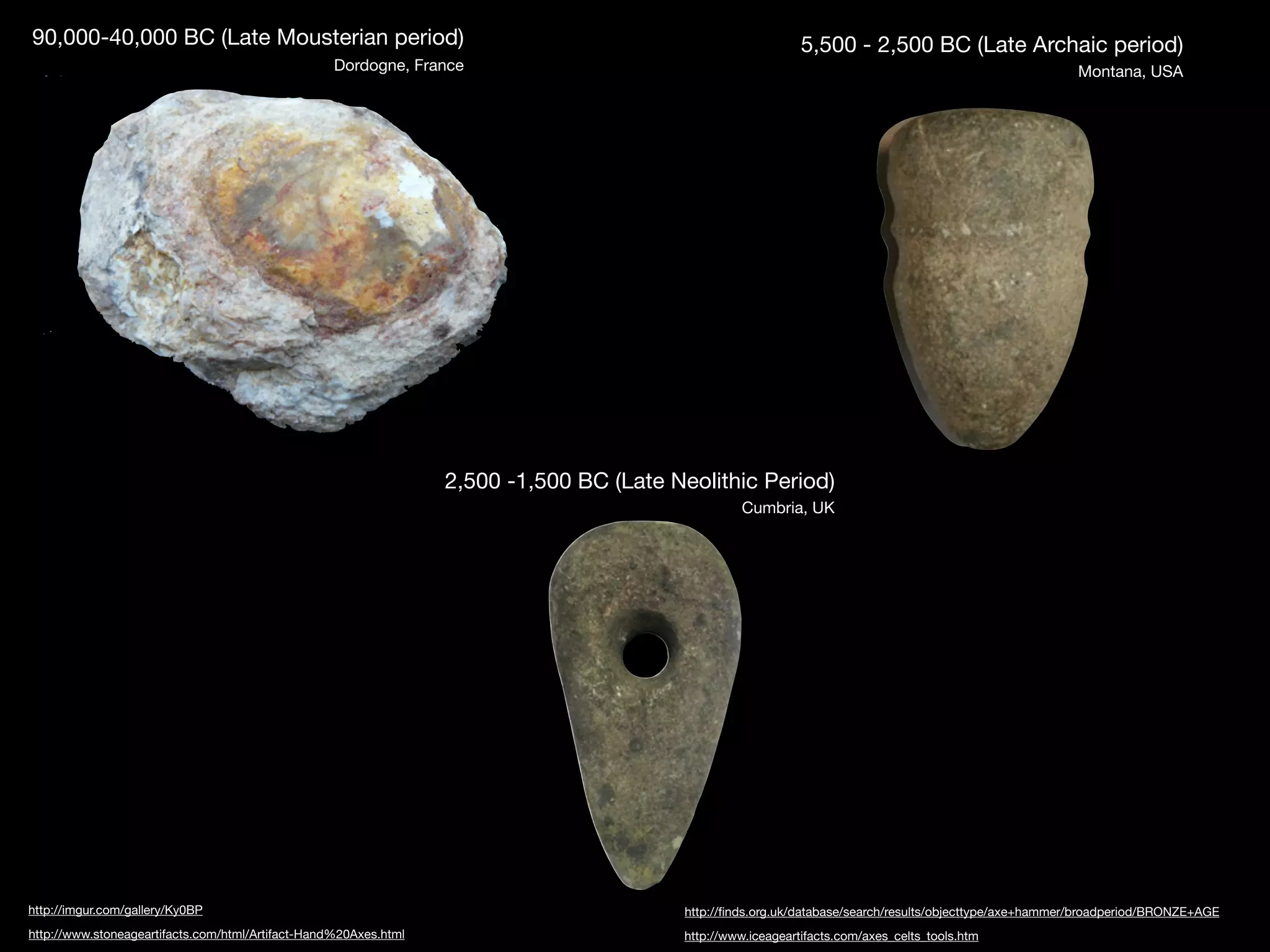 90,000-40,000 BC (Late Mousterian period)                                                                    5,500 - 2,500 BC (Late Archaic period)
                                                   Dordogne, France                                                                                      Montana, USA




                                                                  2,500 -1,500 BC (Late Neolithic Period)
                                                                                                  Cumbria, UK




http://imgur.com/gallery/Ky0BP                                                           http://ﬁnds.org.uk/database/search/results/objecttype/axe+hammer/broadperiod/BRONZE+AGE
http://www.stoneageartifacts.com/html/Artifact-Hand%20Axes.html                          http://www.iceageartifacts.com/axes_celts_tools.htm
 