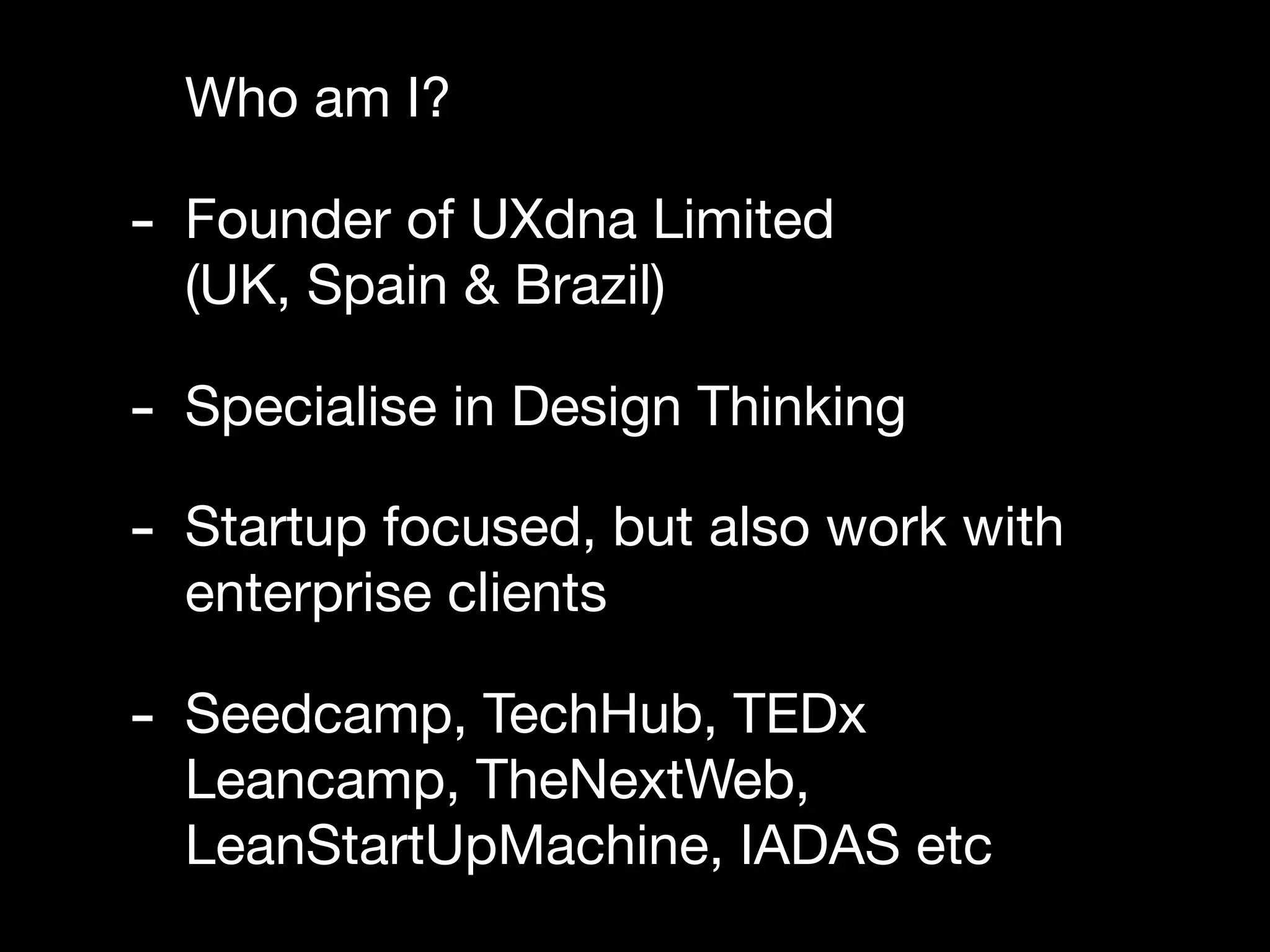 Who am I?

- Founder of UXdna Limited
  (UK, Spain & Brazil)

- Specialise in Design Thinking
- Startup focused, but also work with
  enterprise clients

- Seedcamp, TechHub, TEDx
  Leancamp, TheNextWeb,
  LeanStartUpMachine, IADAS etc
 