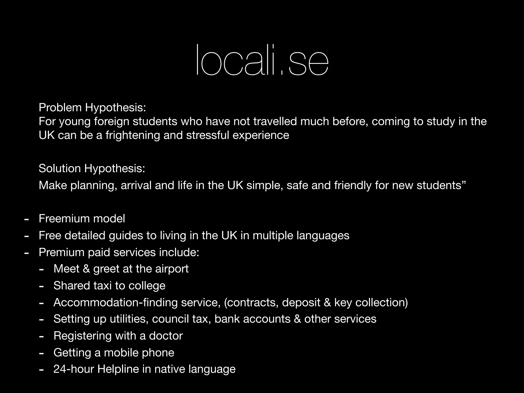 locali.se
    Problem Hypothesis:
    For young foreign students who have not travelled much before, coming to study in the
    UK can be a frightening and stressful experience

    Solution Hypothesis:
    Make planning, arrival and life in the UK simple, safe and friendly for new students”

-   Freemium model
-   Free detailed guides to living in the UK in multiple languages
-   Premium paid services include:
    - Meet & greet at the airport
    - Shared taxi to college
    - Accommodation-ﬁnding service, (contracts, deposit & key collection)
    - Setting up utilities, council tax, bank accounts & other services
    - Registering with a doctor
    - Getting a mobile phone
    - 24-hour Helpline in native language
 