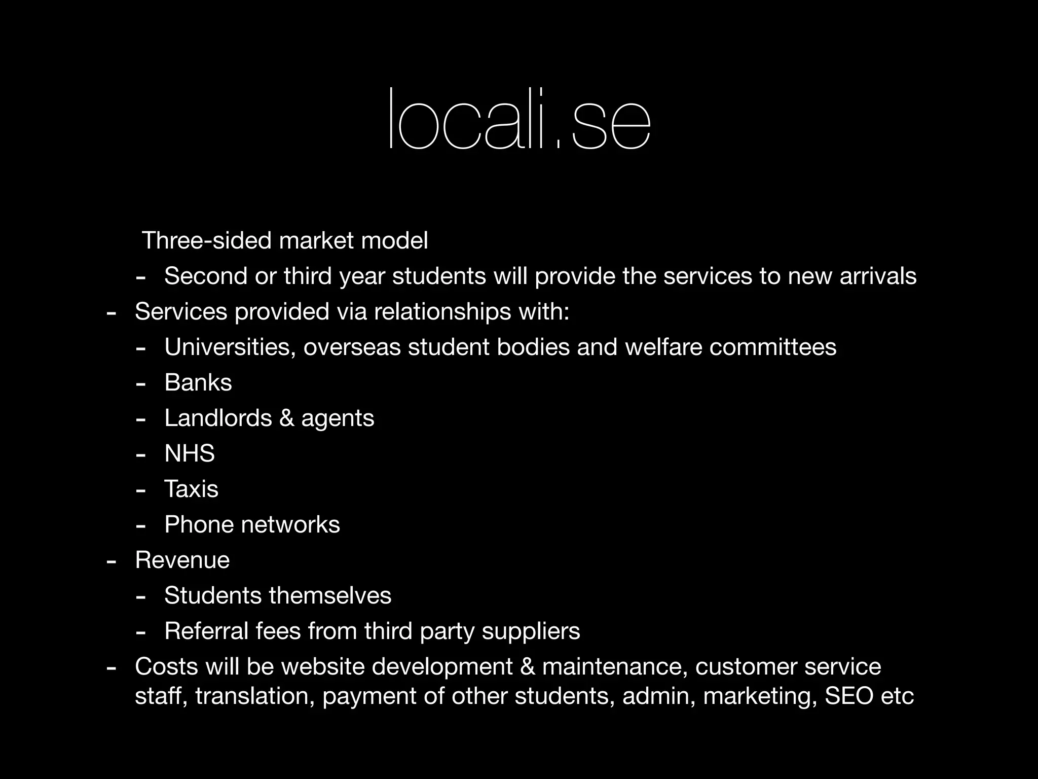 locali.se
     Three-sided market model
    - Second or third year students will provide the services to new arrivals
-   Services provided via relationships with:
    - Universities, overseas student bodies and welfare committees
    - Banks
    - Landlords & agents
    - NHS
    - Taxis
    - Phone networks
-   Revenue
    - Students themselves
    - Referral fees from third party suppliers
-   Costs will be website development & maintenance, customer service
    staff, translation, payment of other students, admin, marketing, SEO etc
 