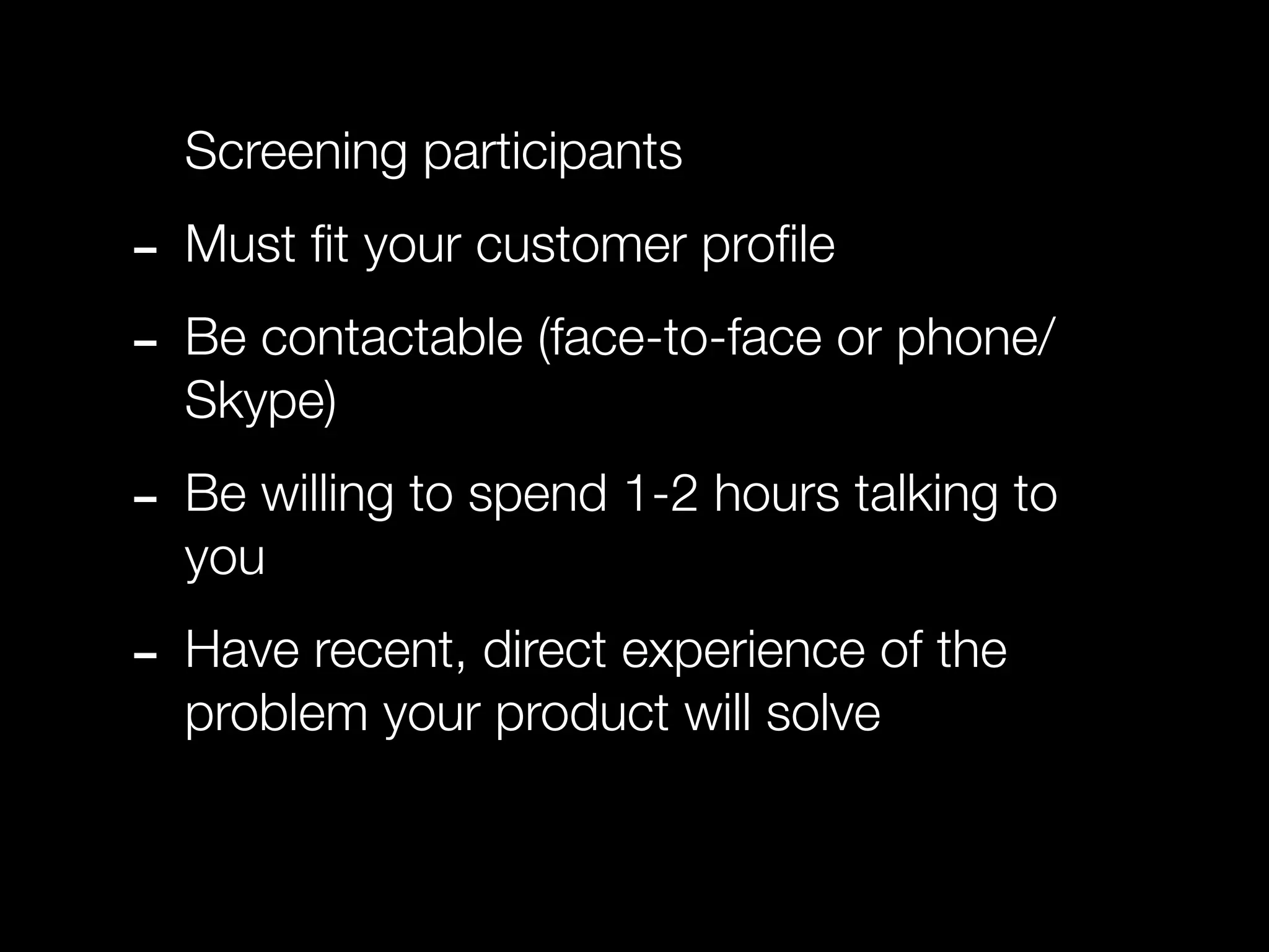 Screening participants

- Must ﬁt your customer proﬁle
- Be contactable (face-to-face or phone/
  Skype)

- Be willing to spend 1-2 hours talking to
  you

- Have recent, direct experience of the
  problem your product will solve
 