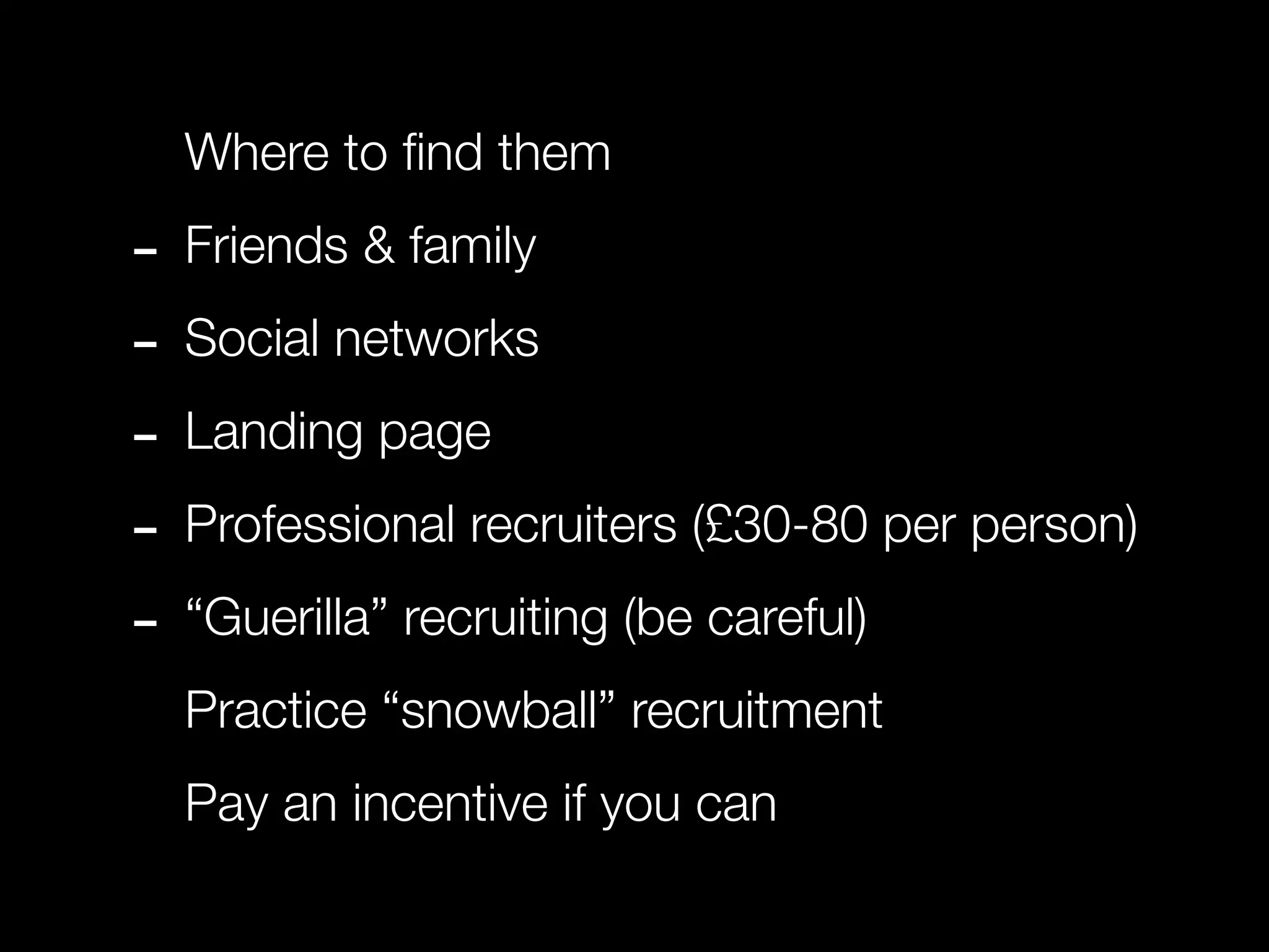 Where to ﬁnd them

- Friends & family
- Social networks
- Landing page
- Professional recruiters (£30-80 per person)
- “Guerilla” recruiting (be careful)
  Practice “snowball” recruitment
  Pay an incentive if you can
 