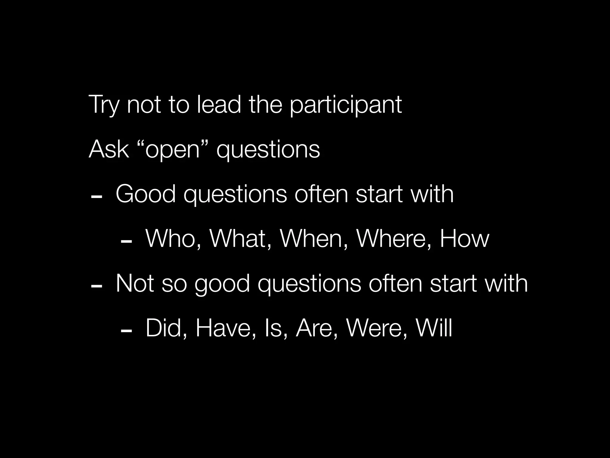 Try not to lead the participant
Ask “open” questions

- Good questions often start with
  - Who, What, When, Where, How
- Not so good questions often start with
  - Did, Have, Is, Are, Were, Will
 