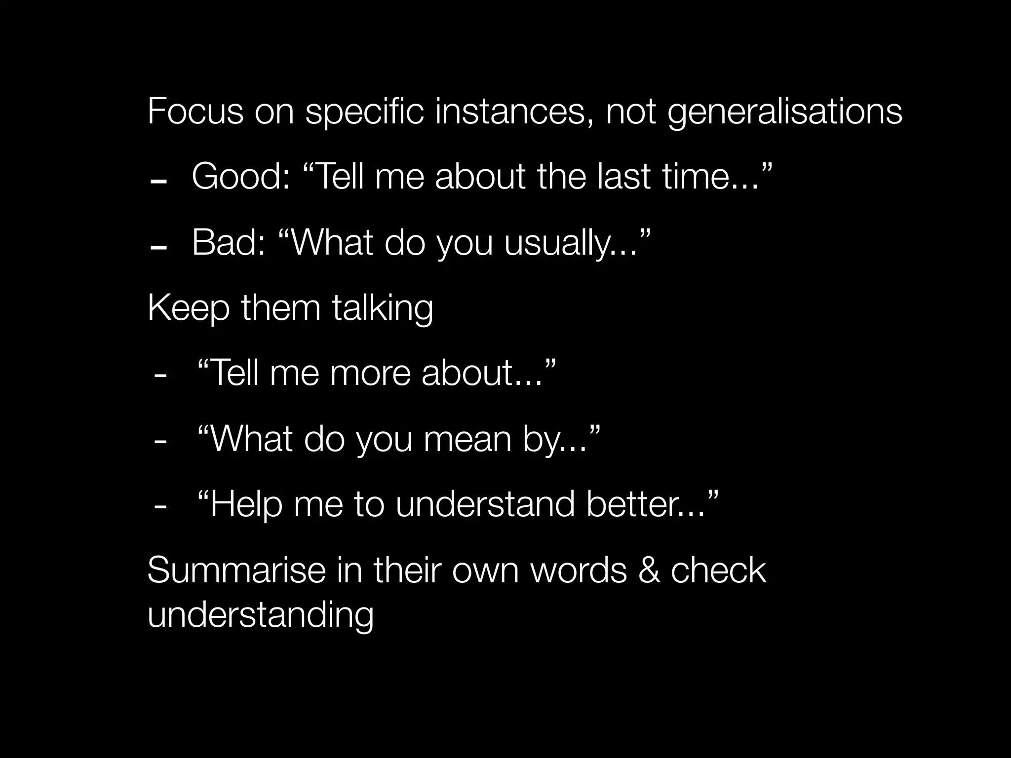 Focus on speciﬁc instances, not generalisations

-   Good: “Tell me about the last time...”

-   Bad: “What do you usually...”
Keep them talking
-   “Tell me more about...”
-   “What do you mean by...”
-   “Help me to understand better...”
Summarise in their own words & check
understanding
 