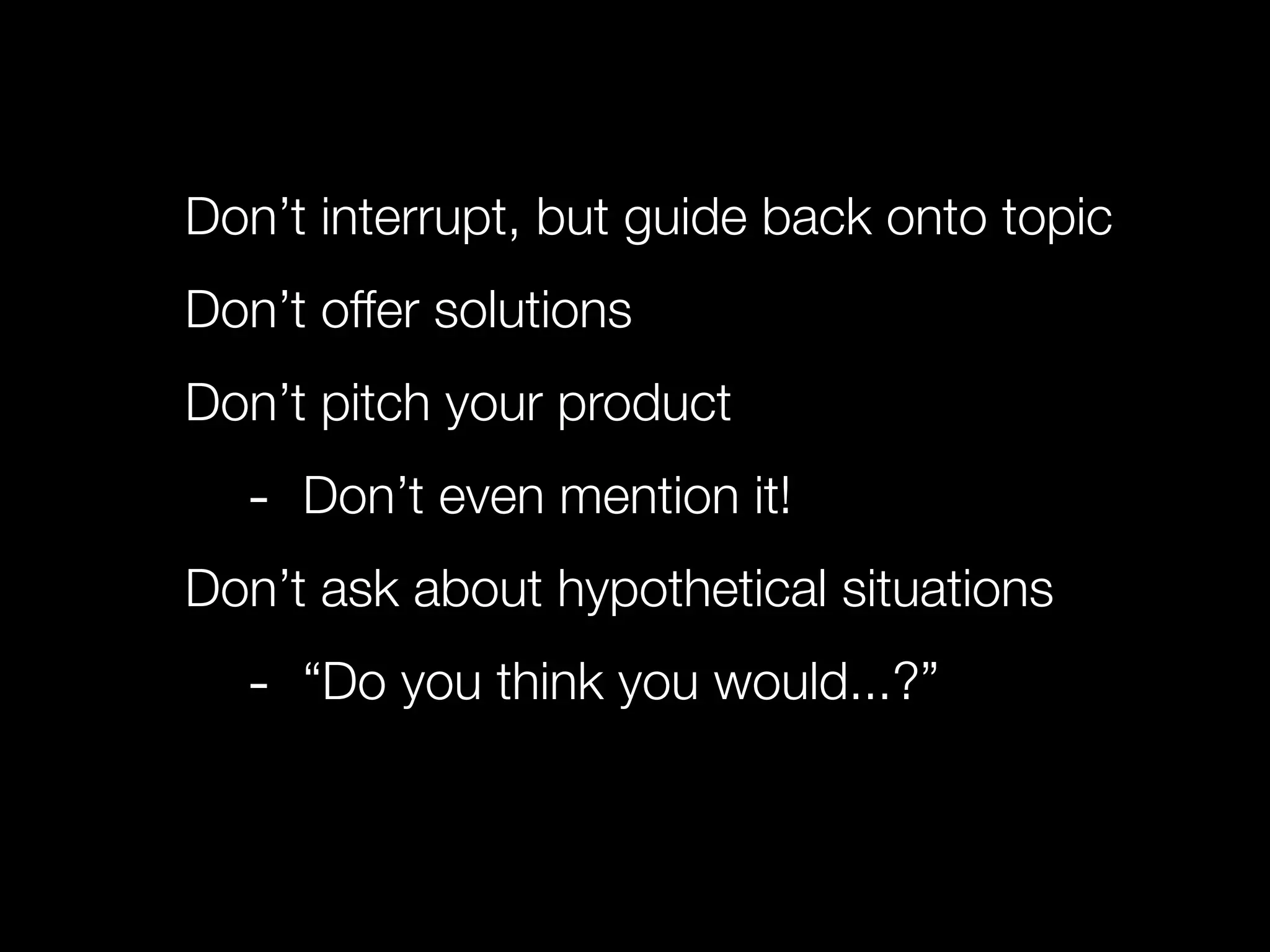 Don’t interrupt, but guide back onto topic
Don’t offer solutions
Don’t pitch your product
  - Don’t even mention it!
Don’t ask about hypothetical situations
  - “Do you think you would...?”
 