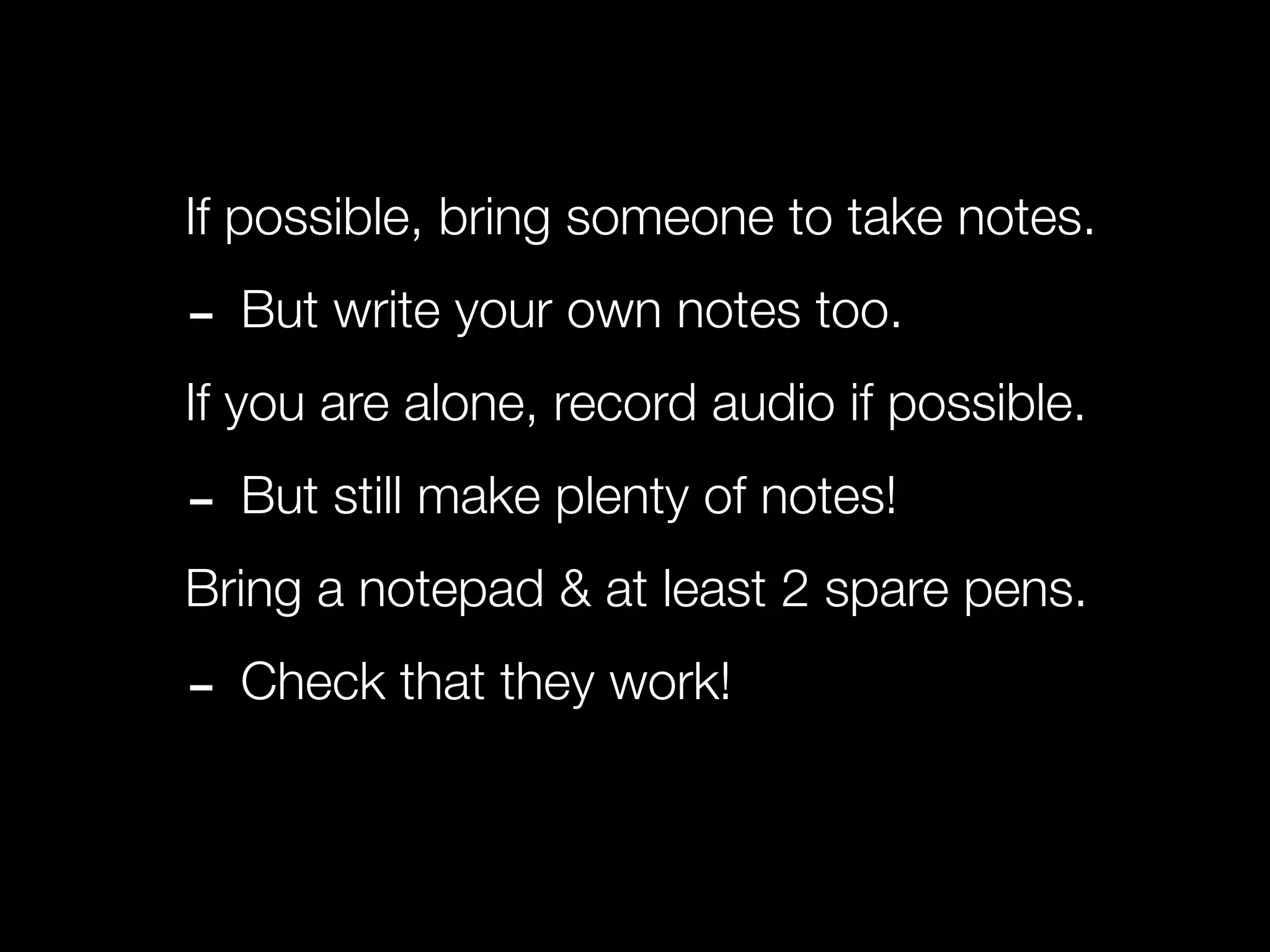 If possible, bring someone to take notes.

- But write your own notes too.
If you are alone, record audio if possible.

- But still make plenty of notes!
Bring a notepad & at least 2 spare pens.

- Check that they work!
 