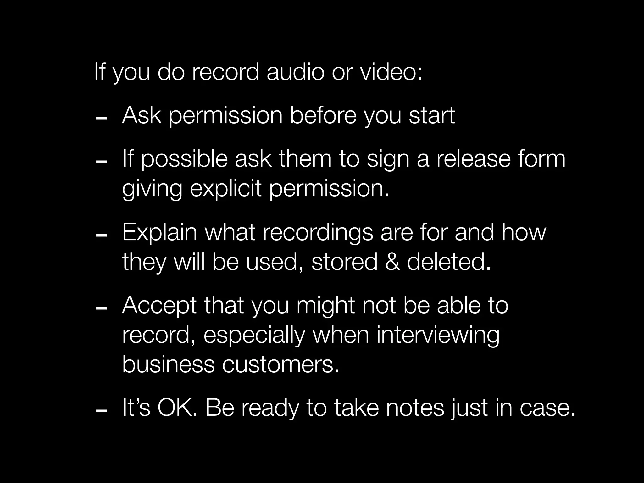 If you do record audio or video:

-   Ask permission before you start

-   If possible ask them to sign a release form
    giving explicit permission.

-   Explain what recordings are for and how
    they will be used, stored & deleted.

-   Accept that you might not be able to
    record, especially when interviewing
    business customers.

-   It’s OK. Be ready to take notes just in case.
 