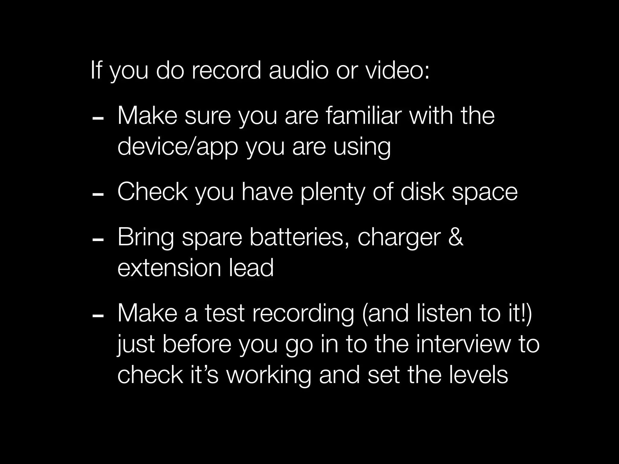 If you do record audio or video:

- Make sure you are familiar with the
  device/app you are using

- Check you have plenty of disk space
- Bring spare batteries, charger &
  extension lead

- Make a test recording (and listen to it!)
  just before you go in to the interview to
  check it’s working and set the levels
 