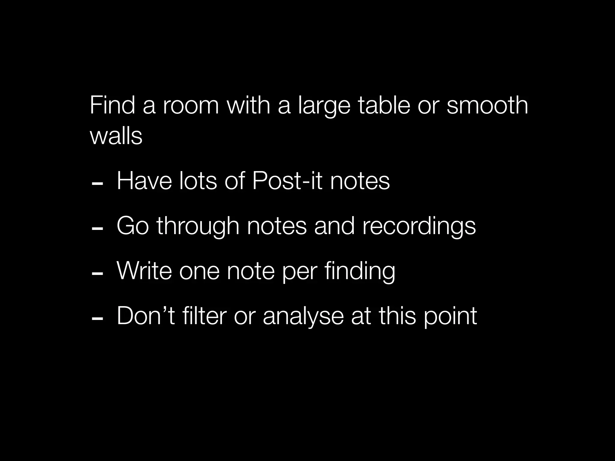Find a room with a large table or smooth
walls

- Have lots of Post-it notes
- Go through notes and recordings
- Write one note per ﬁnding
- Don’t ﬁlter or analyse at this point
 