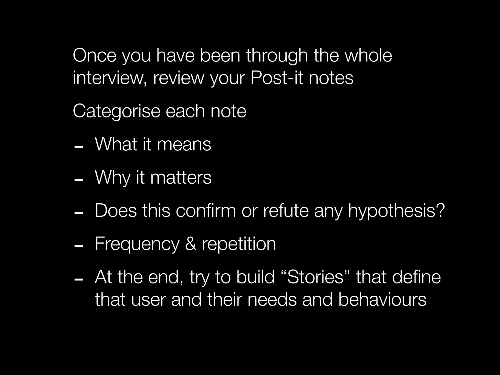 Once you have been through the whole
interview, review your Post-it notes
Categorise each note

-   What it means

-   Why it matters

-   Does this conﬁrm or refute any hypothesis?

-   Frequency & repetition

-   At the end, try to build “Stories” that deﬁne
    that user and their needs and behaviours
 