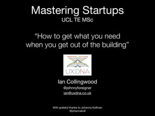 Mastering Startups
              UCL TE MSc


  “How to get what you need
when you get out of the building”




           Ian Collingwood
                @johnnyforeigner
                ian@uxdna.co.uk


        With grateful thanks to Johanna Kollman
                       @johannakoll
 