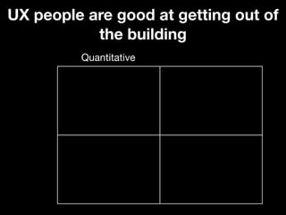 UX people are good at getting out of
           the building
         Quantitative
 