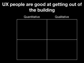 UX people are good at getting out of
           the building
         Quantitative   Qualitative
 