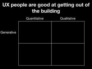 UX people are good at getting out of
            the building
             Quantitative   Qualitative



Generative
 