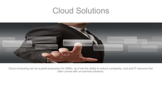 Cloud Solutions
Cloud computing can be a great proposition for SMEs, as it has the ability to reduce complexity, cost and IT resource that
often comes with on-premise solutions.
 