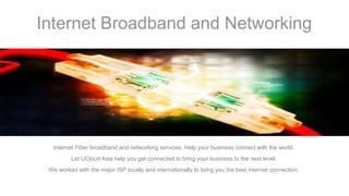 Internet Broadband and Networking
Internet Fiber broadband and networking services. Help your business connect with the world.
Let UCloud Asia help you get connected to bring your business to the next level.
We worked with the major ISP locally and internationally to bring you the best internet connection.
 