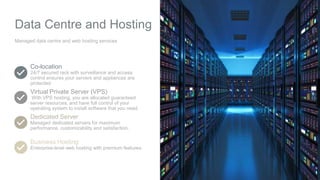 Data Centre and Hosting
Managed data centre and web hosting services
Co-location
24/7 secured rack with surveillance and access
control ensures your servers and appliances are
protected
Virtual Private Server (VPS)
With VPS hosting, you are allocated guaranteed
server resources, and have full control of your
operating system to install software that you need.
Dedicated Server
Managed dedicated servers for maximum
performance, customizability and satisfaction.
Business Hosting
Enterprise-level web hosting with premium features.
 