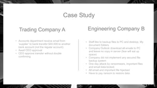 Case Study
Trading Company A
• Accounts department receive email from
‘supplier’ to bank transfer $40,000 to another
bank account (not the regular account).
• Await CEO approval
• CEO approve transfer without double
confirming
Engineering Company B
• Staff like to backup files to PC and desktop, My
document folders
• Company Outlook download all emails to PC
and leave no copy in server (fear will eat up
space)
• Company did not implement any secured file
backup system
• One day attack by ransomware, important files
and email data locked.
• All email and important file hijacked
• Have to pay ransom to restore data
 