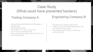 Case Study
(What could have prevented hackers)
Trading Company A
• Accounts department should alert Manager or
Management
• Call supplier to verify
• Check their PC to scan for any virus
• Do not click on suspicious links.
• Has a robust email system that has built-in anti-
phishing protection
Engineering Company B
• Educate user to always backup data
• Implement a secured file storage system that
can automate backup data
• File storage needs to able to roll-back to
working condition
 