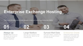 Enterprise Exchange Hosting
This Fortune 50 infrastructure is finally available to small- and medium-sized enterprises (SMEs)
Always Up
99.999% SLA ensure you
will always has access to
your company email.
Anytime, anywhere.
01
Large Mailbox
Store all your company email
from Day One. Never run out
of email quota.
02
Synced Mail Data
All emails, folders, contacts and
calendar are synced. Ensure
you have access.
03
Enterprise Grade
Enterprise graded email that
surpass your competitor with
enhanced security and anti-
spam, anti-phishing
technology built-in.
04
 