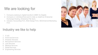 We are looking for
1. Company seeking to digital transform (SME Go Digital)
2. Company or individual that want to help us resell our Enterprise
Exchange Hosting, Enterprise File Sync.
3. Industry: Accounting Firm, Web Design Firm, SEO/Internet Marketing
Firm
Industry we like to help
1. F & B
2. Financial Services
3. Property Services
4. Recruitment Services
5. Law Services
6. Medical Services
7. Retail Services
8. Engineering Services
 