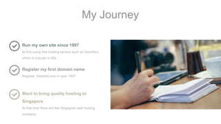 My Journey
Run my own site since 1997
At first using free hosting service such as Geocities
which is popular in 90s
Register my first domain name
Register .freehtml.com in year 1997
Want to bring quality hosting to
Singapore
At that time there are few Singapore web hosting
company.
 
