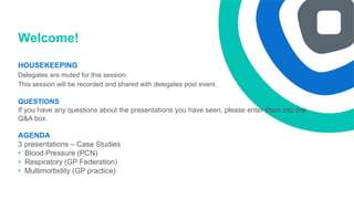 Welcome!
HOUSEKEEPING
Delegates are muted for this session.
This session will be recorded and shared with delegates post event.
QUESTIONS
If you have any questions about the presentations you have seen, please enter them into the
Q&A box.
AGENDA
3 presentations – Case Studies
• Blood Pressure (PCN)
• Respiratory (GP Federation)
• Multimorbidity (GP practice)
 