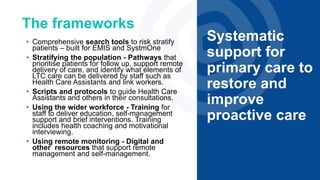 The frameworks
Systematic
support for
primary care to
restore and
improve
proactive care
• Comprehensive search tools to risk stratify
patients – built for EMIS and SystmOne
• Stratifying the population - Pathways that
prioritise patients for follow up, support remote
delivery of care, and identify what elements of
LTC care can be delivered by staff such as
Health Care Assistants and link workers.
• Scripts and protocols to guide Health Care
Assistants and others in their consultations.
• Using the wider workforce - Training for
staff to deliver education, self-management
support and brief interventions. Training
includes health coaching and motivational
interviewing.
• Using remote monitoring - Digital and
other resources that support remote
management and self-management.
 
